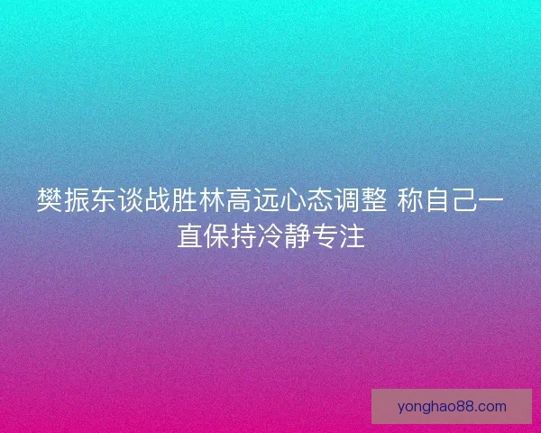 樊振东谈战胜林高远心态调整 称自己一直保持冷静专注