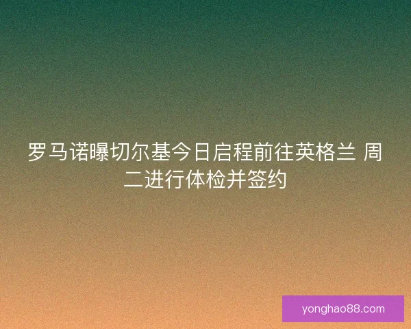 罗马诺曝切尔基今日启程前往英格兰 周二进行体检并签约