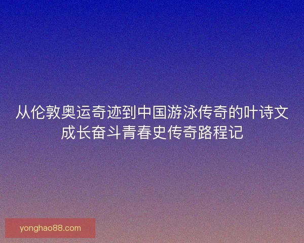 从伦敦奥运奇迹到中国游泳传奇的叶诗文成长奋斗青春史传奇路程记