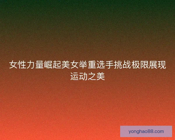 女性力量崛起美女举重选手挑战极限展现运动之美