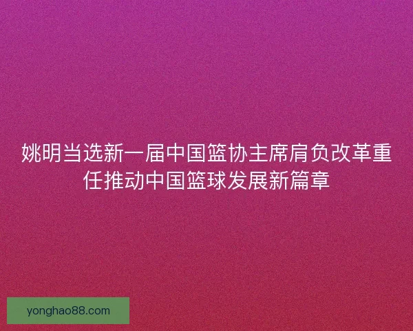 姚明当选新一届中国篮协主席肩负改革重任推动中国篮球发展新篇章