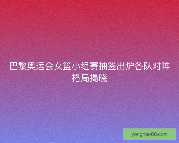 巴黎奥运会女篮小组赛抽签出炉各队对阵格局揭晓